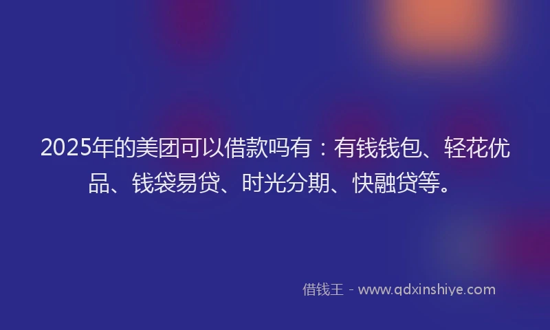 2025年的美团可以借款吗有：有钱钱包、轻花优品、钱袋易贷、时光分期、快融贷等。