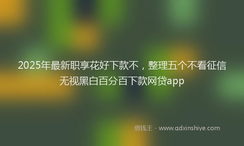 2025年最新职享花好下款不，整理五个不看征信无视黑白百分百下款网贷app