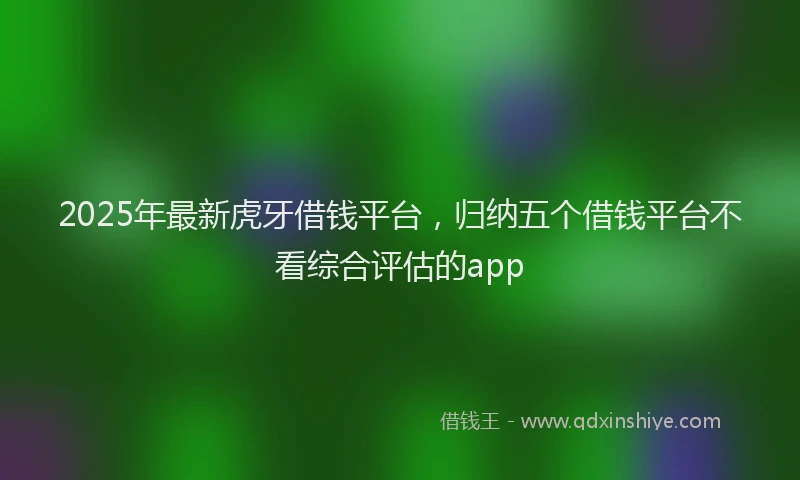 2025年最新虎牙借钱平台，归纳五个借钱平台不看综合评估的app