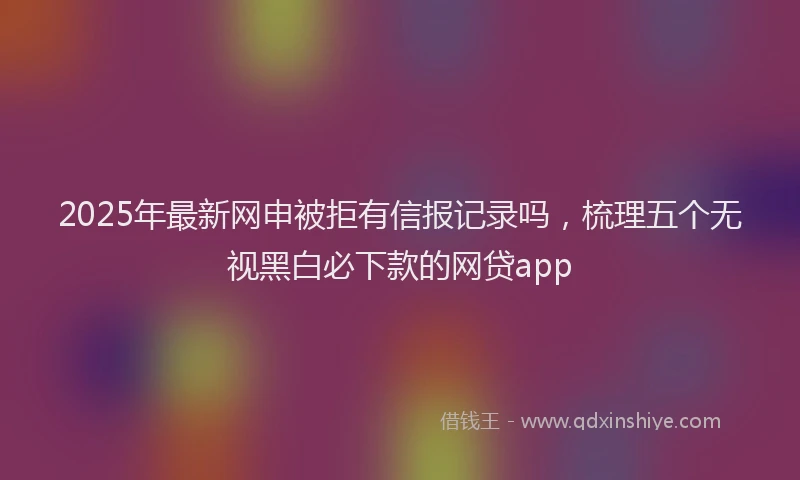 2025年最新网申被拒有信报记录吗，梳理五个无视黑白必下款的网贷app