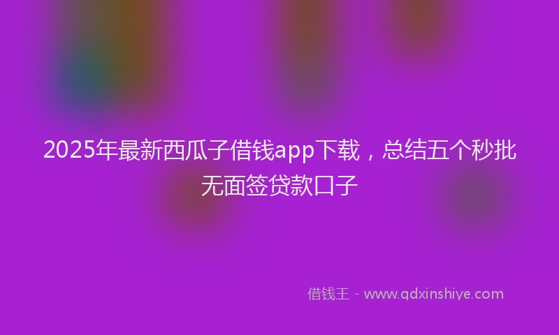 2025年最新西瓜子借钱app下载，总结五个秒批无面签贷款口子