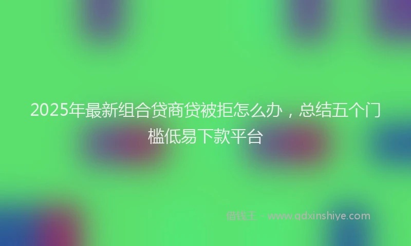 2025年最新组合贷商贷被拒怎么办，总结五个门槛低易下款平台