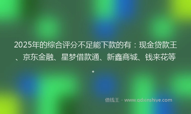 2025年的综合评分不足能下款的有：现金贷款王、京东金融、星梦借款通、新鑫商城、钱来花等。