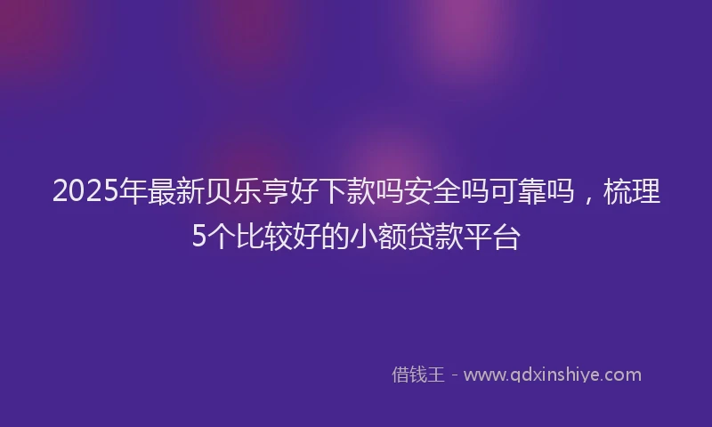 2025年最新贝乐亨好下款吗安全吗可靠吗，梳理5个比较好的小额贷款平台