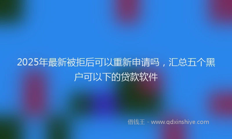 2025年最新被拒后可以重新申请吗，汇总五个黑户可以下的贷款软件