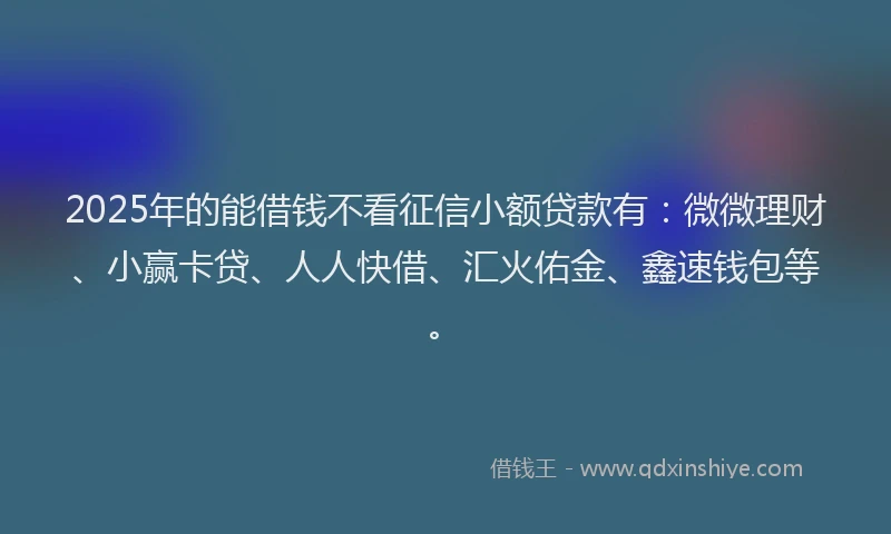 2025年的能借钱不看征信小额贷款有：微微理财、小赢卡贷、人人快借、汇火佑金、鑫速钱包等。