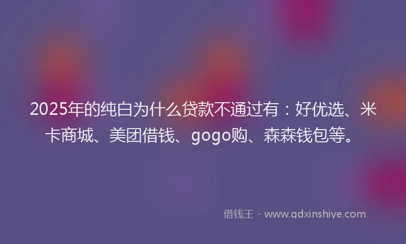 2025年的纯白为什么贷款不通过有：好优选、米卡商城、美团借钱、gogo购、森森钱包等。