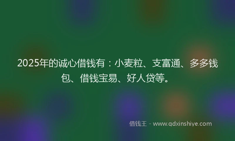 2025年的诚心借钱有：小麦粒、支富通、多多钱包、借钱宝易、好人贷等。