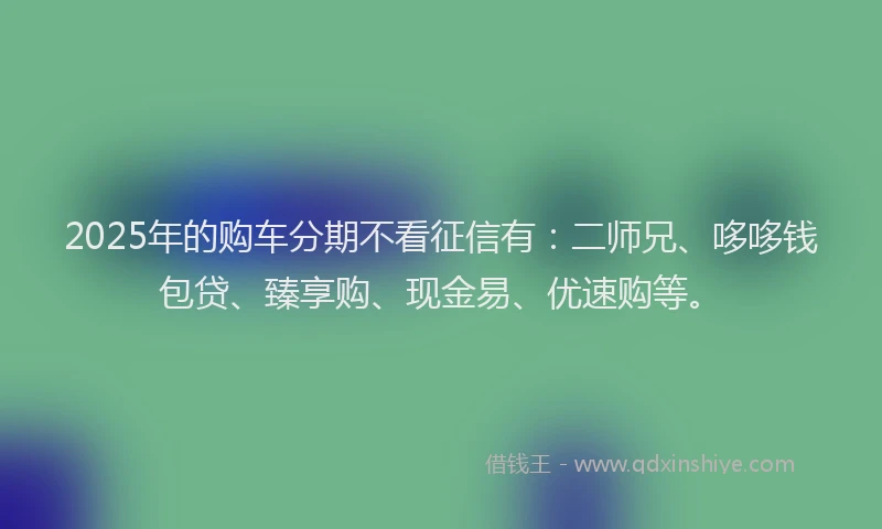 2025年的购车分期不看征信有：二师兄、哆哆钱包贷、臻享购、现金易、优速购等。