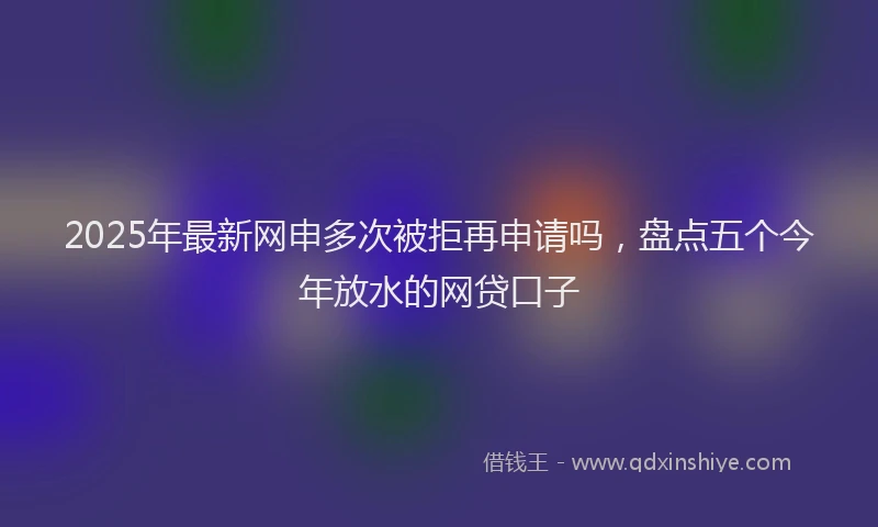 2025年最新网申多次被拒再申请吗，盘点五个今年放水的网贷口子
