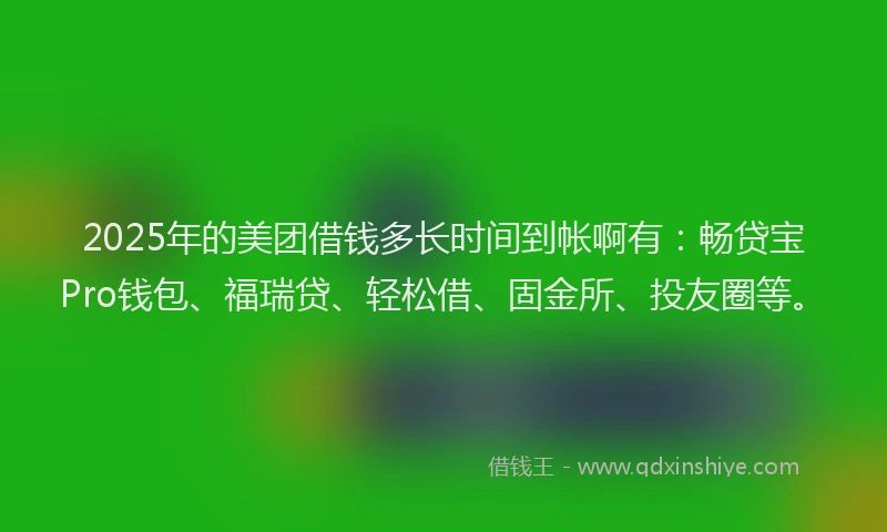 2025年的美团借钱多长时间到帐啊有：畅贷宝Pro钱包、福瑞贷、轻松借、固金所、投友圈等。