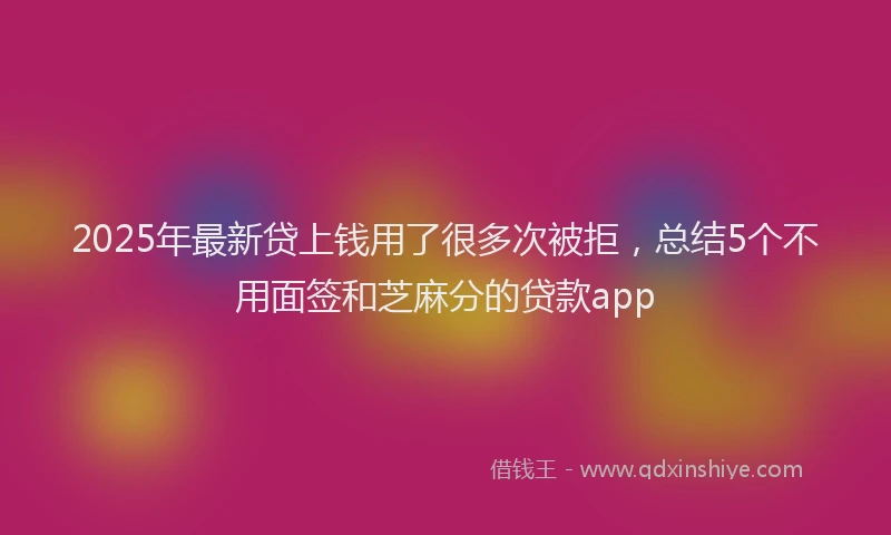 2025年最新贷上钱用了很多次被拒，总结5个不用面签和芝麻分的贷款app