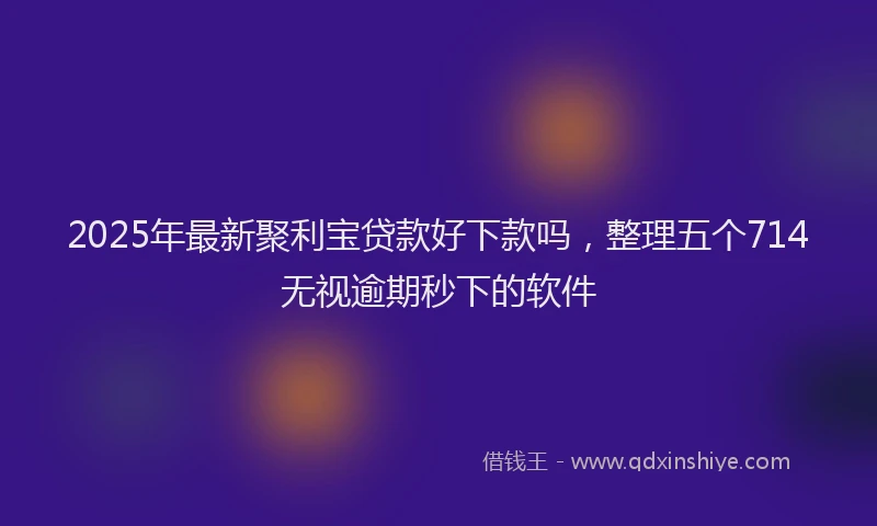 2025年最新聚利宝贷款好下款吗，整理五个714无视逾期秒下的软件