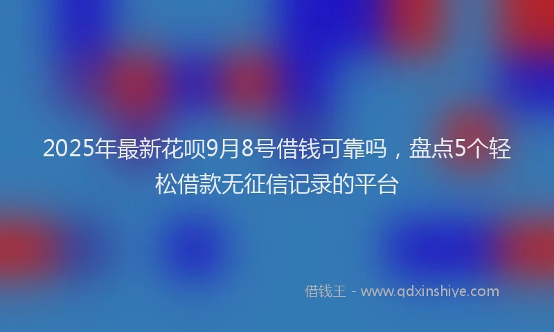 2025年最新花呗9月8号借钱可靠吗，盘点5个轻松借款无征信记录的平台