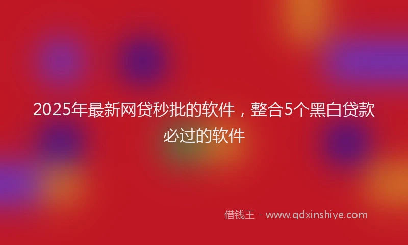 2025年最新网贷秒批的软件，整合5个黑白贷款必过的软件