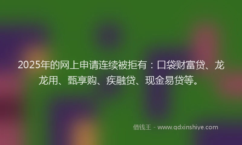 2025年的网上申请连续被拒有：口袋财富贷、龙龙用、甄享购、疾融贷、现金易贷等。