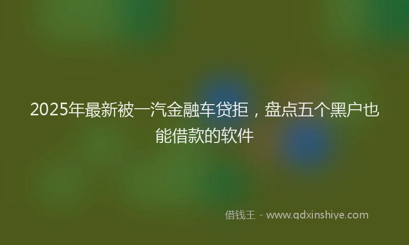 2025年最新被一汽金融车贷拒，盘点五个黑户也能借款的软件