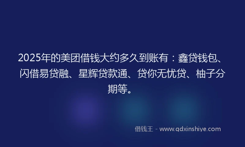 2025年的美团借钱大约多久到账有：鑫贷钱包、闪借易贷融、星辉贷款通、贷你无忧贷、柚子分期等。