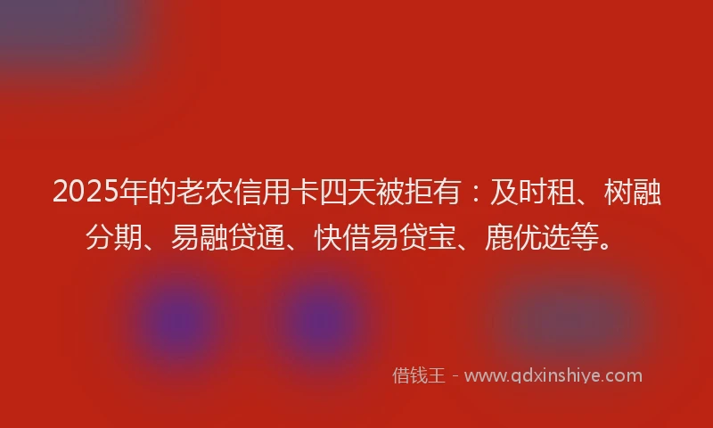 2025年的老农信用卡四天被拒有：及时租、树融分期、易融贷通、快借易贷宝、鹿优选等。