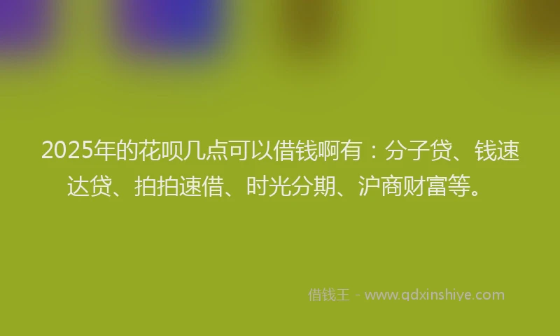 2025年的花呗几点可以借钱啊有：分子贷、钱速达贷、拍拍速借、时光分期、沪商财富等。