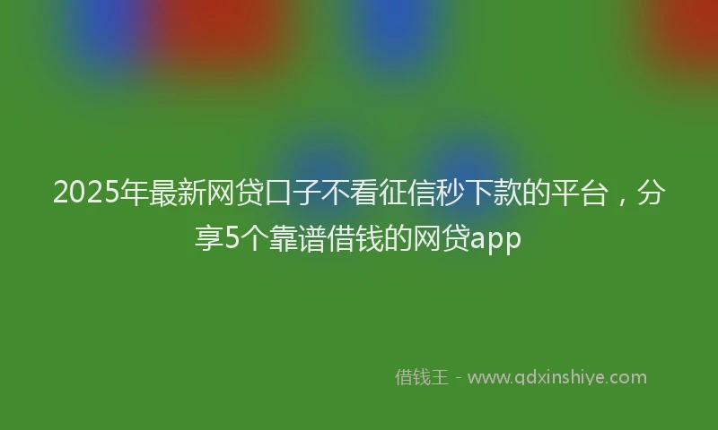 2025年最新网贷口子不看征信秒下款的平台，分享5个靠谱借钱的网贷app