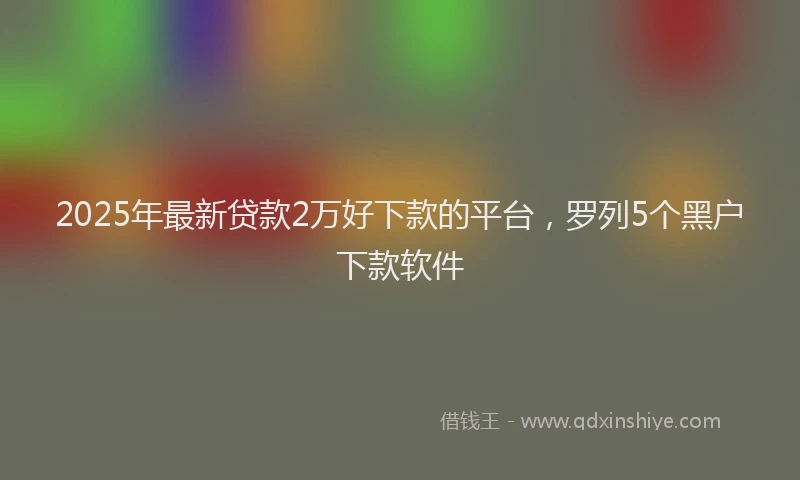 2025年最新贷款2万好下款的平台，罗列5个黑户下款软件