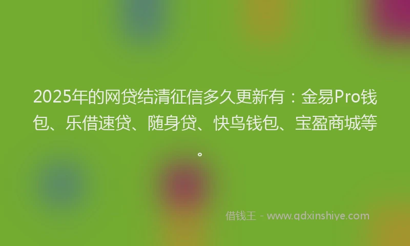 2025年的网贷结清征信多久更新有：金易Pro钱包、乐借速贷、随身贷、快鸟钱包、宝盈商城等。