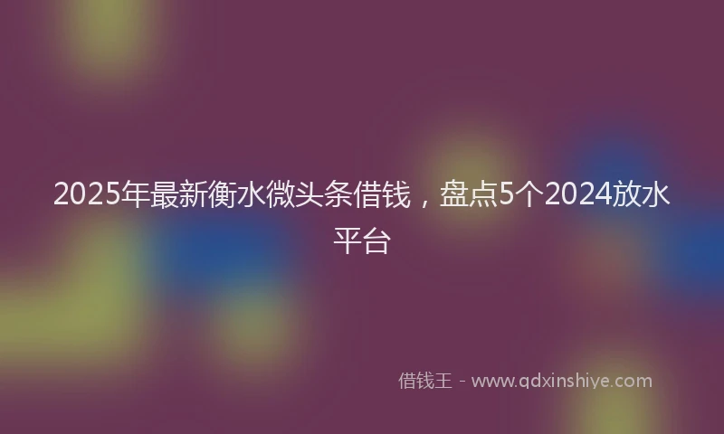 2025年最新衡水微头条借钱，盘点5个2024放水平台