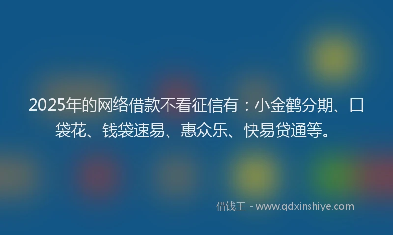 2025年的网络借款不看征信有：小金鹤分期、口袋花、钱袋速易、惠众乐、快易贷通等。