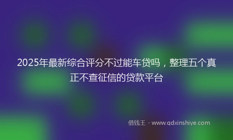 2025年最新综合评分不过能车贷吗，整理五个真正不查征信的贷款平台