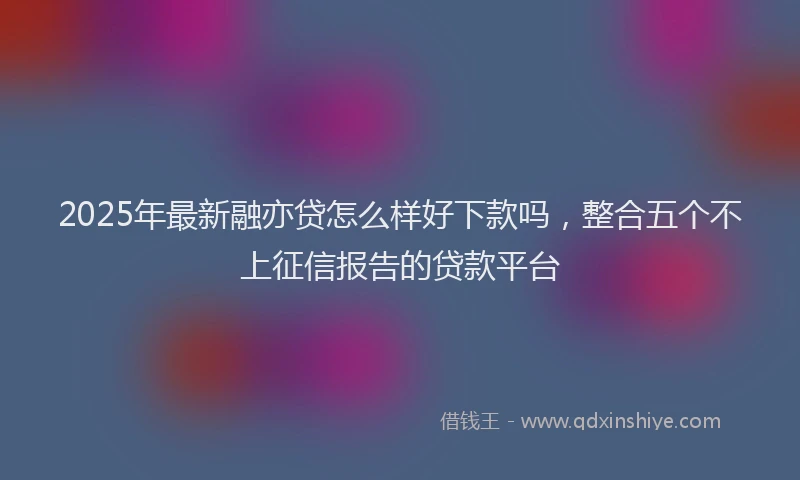 2025年最新融亦贷怎么样好下款吗，整合五个不上征信报告的贷款平台