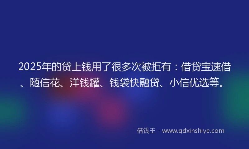 2025年的贷上钱用了很多次被拒有：借贷宝速借、随信花、洋钱罐、钱袋快融贷、小信优选等。