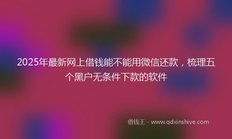 2025年最新网上借钱能不能用微信还款，梳理五个黑户无条件下款的软件