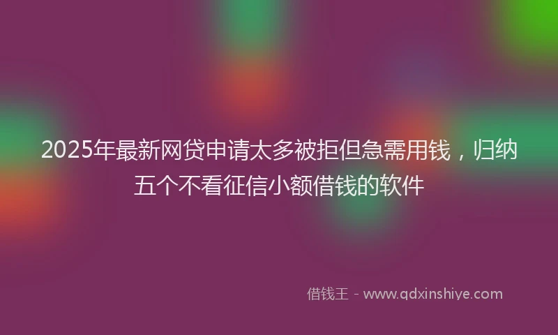 2025年最新网贷申请太多被拒但急需用钱，归纳五个不看征信小额借钱的软件
