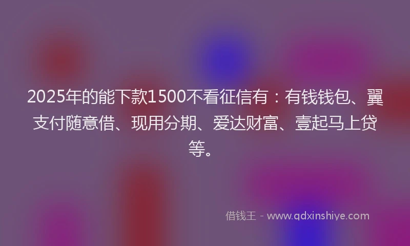2025年的能下款1500不看征信有：有钱钱包、翼支付随意借、现用分期、爱达财富、壹起马上贷等。