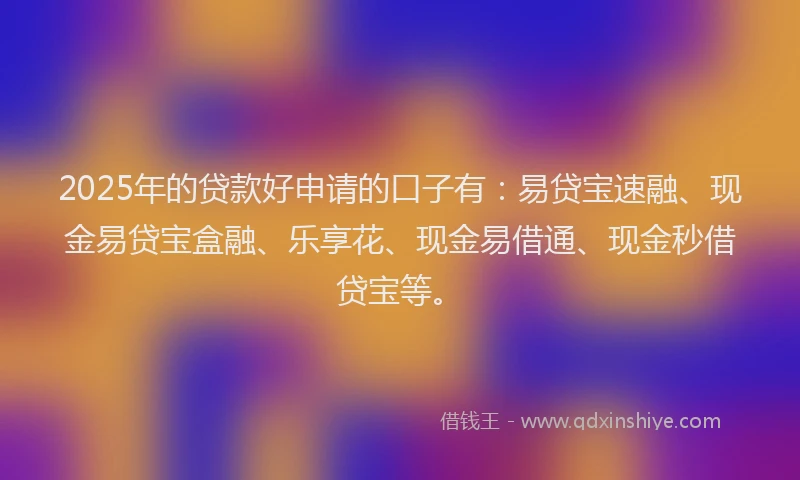 2025年的贷款好申请的口子有：易贷宝速融、现金易贷宝盒融、乐享花、现金易借通、现金秒借贷宝等。
