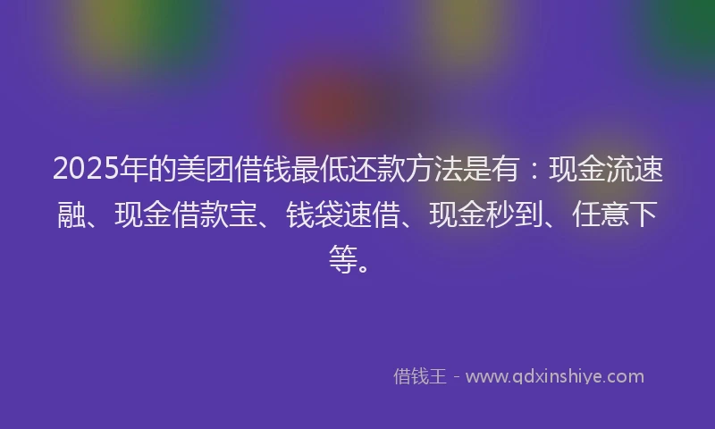 2025年的美团借钱最低还款方法是有：现金流速融、现金借款宝、钱袋速借、现金秒到、任意下等。
