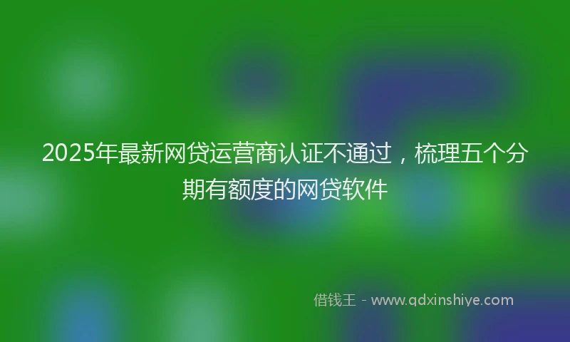 2025年最新网贷运营商认证不通过，梳理五个分期有额度的网贷软件