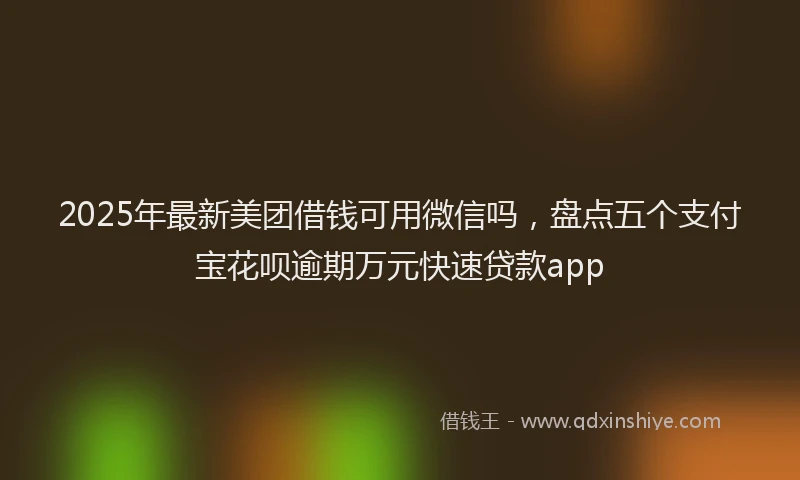 2025年最新美团借钱可用微信吗，盘点五个支付宝花呗逾期万元快速贷款app