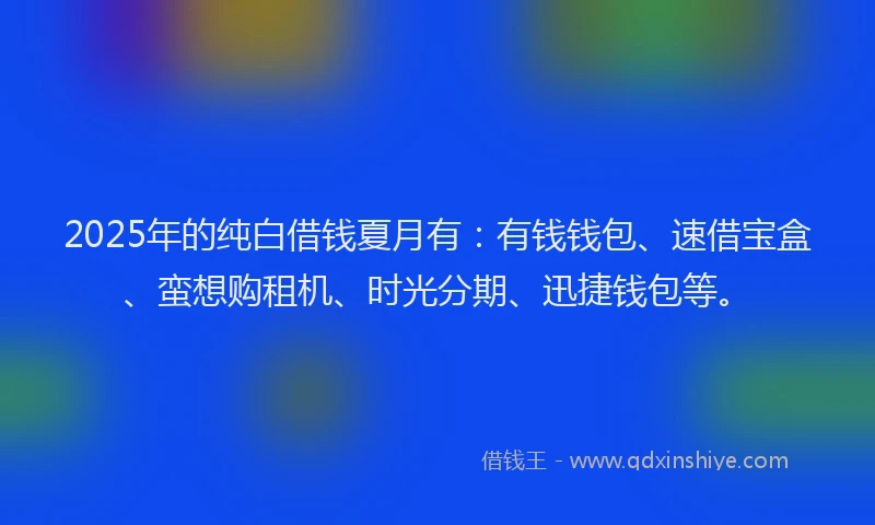 2025年的纯白借钱夏月有：有钱钱包、速借宝盒、蛮想购租机、时光分期、迅捷钱包等。