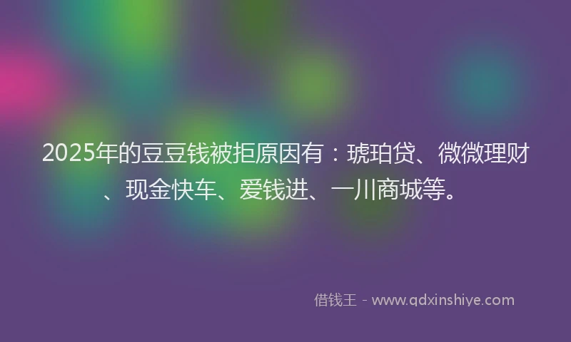 2025年的豆豆钱被拒原因有：琥珀贷、微微理财、现金快车、爱钱进、一川商城等。