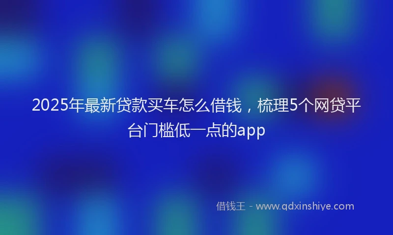 2025年最新贷款买车怎么借钱，梳理5个网贷平台门槛低一点的app