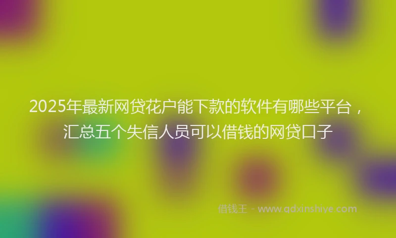 2025年最新网贷花户能下款的软件有哪些平台，汇总五个失信人员可以借钱的网贷口子