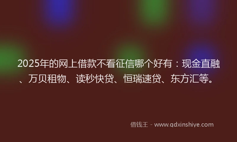 2025年的网上借款不看征信哪个好有：现金直融、万贝租物、读秒快贷、恒瑞速贷、东方汇等。