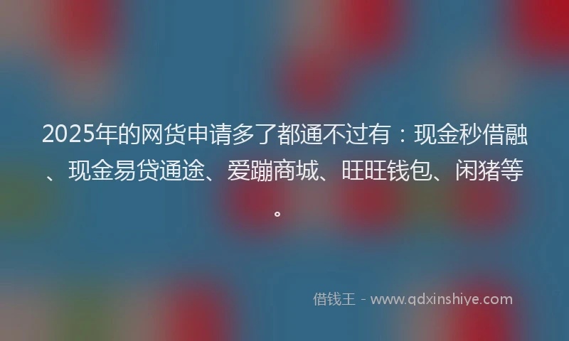 2025年的网货申请多了都通不过有：现金秒借融、现金易贷通途、爱蹦商城、旺旺钱包、闲猪等。