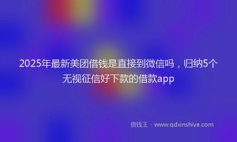 2025年最新美团借钱是直接到微信吗，归纳5个无视征信好下款的借款app