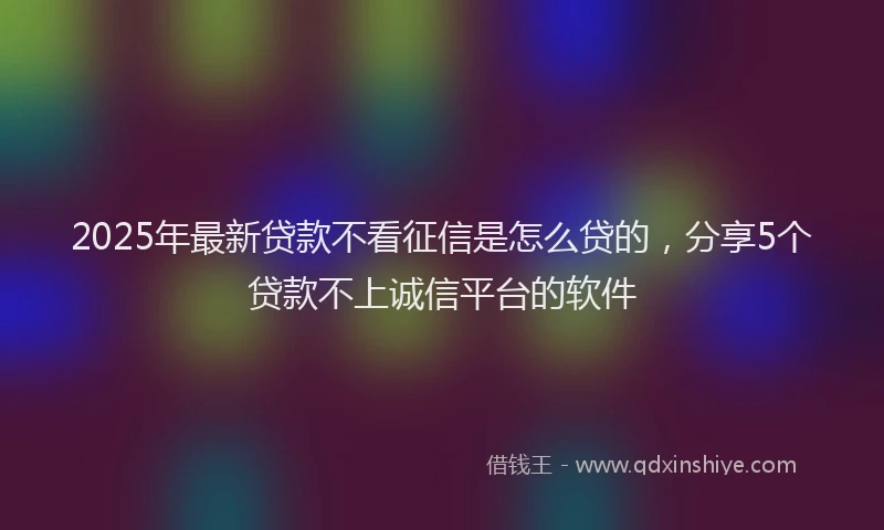 2025年最新贷款不看征信是怎么贷的，分享5个贷款不上诚信平台的软件