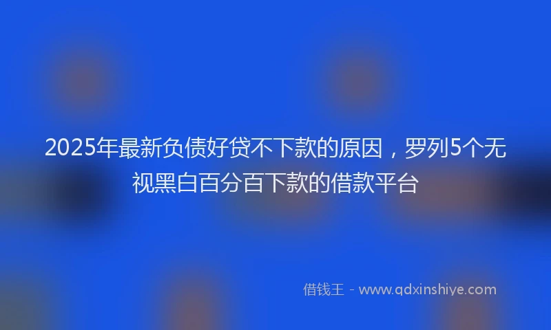 2025年最新负债好贷不下款的原因，罗列5个无视黑白百分百下款的借款平台