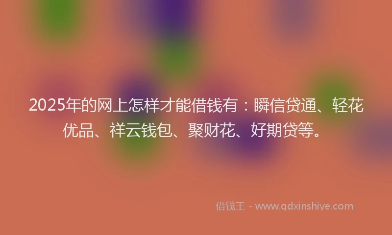 2025年的网上怎样才能借钱有：瞬信贷通、轻花优品、祥云钱包、聚财花、好期贷等。