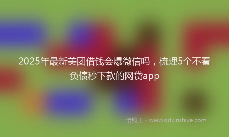 2025年最新美团借钱会爆微信吗，梳理5个不看负债秒下款的网贷app